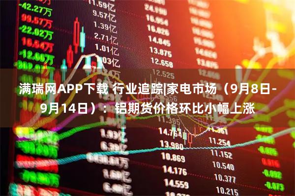 满瑞网APP下载 行业追踪|家电市场（9月8日-9月14日）：铝期货价格环比小幅上涨