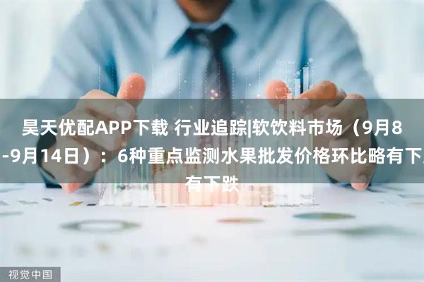昊天优配APP下载 行业追踪|软饮料市场（9月8日-9月14日）：6种重点监测水果批发价格环比略有下跌