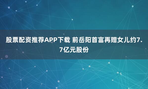 股票配资推荐APP下载 前岳阳首富再赠女儿约7.7亿元股份
