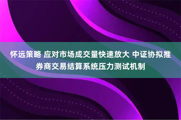 怀远策略 应对市场成交量快速放大 中证协拟推券商交易结算系统压力测试机制