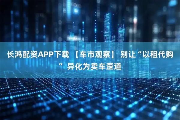 长鸿配资APP下载 【车市观察】 别让“以租代购” 异化为卖车歪道