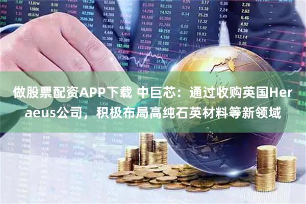 做股票配资APP下载 中巨芯:通过收购英国Heraeus公司,积极布局高纯石英材料等新领域