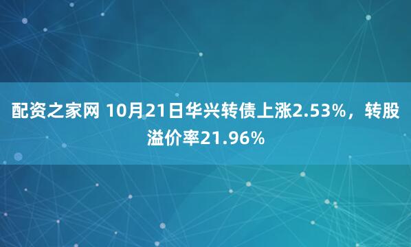 配资之家网 10月21日华兴转债上涨2.53%,转股溢价率21.96%