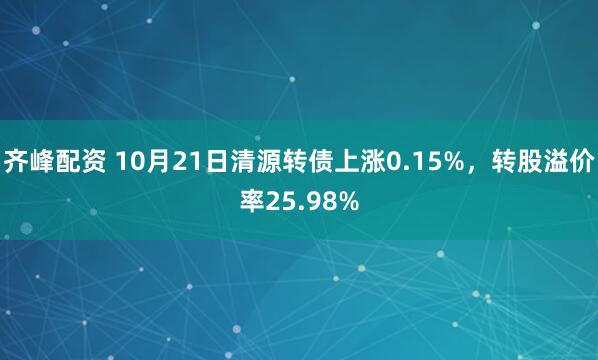 齐峰配资 10月21日清源转债上涨0.15%，转股溢价率25.98%