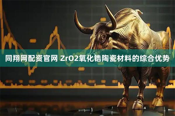 同翔网配资官网 ZrO2氧化锆陶瓷材料的综合优势