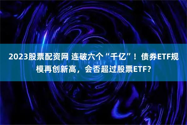 2023股票配资网 连破六个“千亿”！债券ETF规模再创新高，会否超过股票ETF？