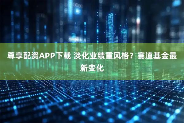 尊享配资APP下载 淡化业绩重风格？赛道基金最新变化