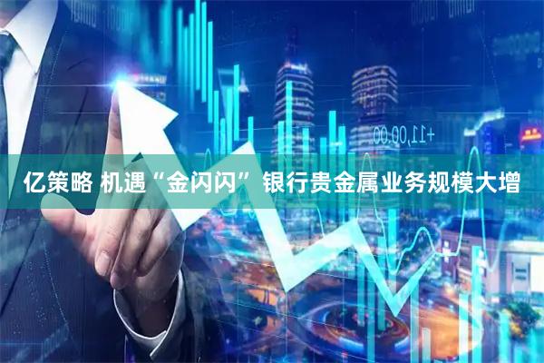 亿策略 机遇“金闪闪” 银行贵金属业务规模大增