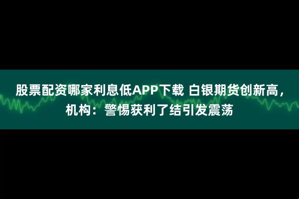 股票配资哪家利息低APP下载 白银期货创新高,机构:警惕获利了结引发震荡