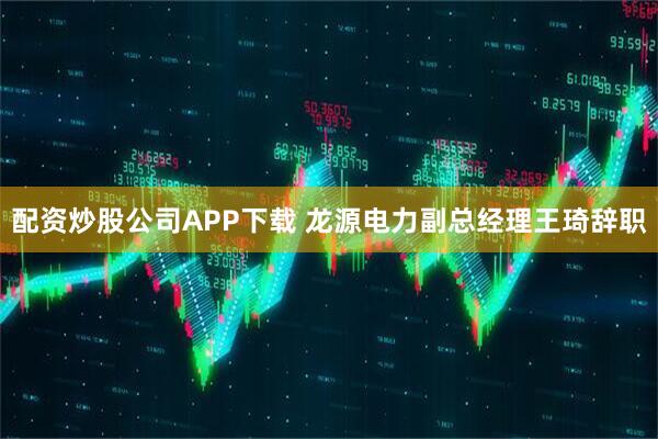 配资炒股公司APP下载 龙源电力副总经理王琦辞职