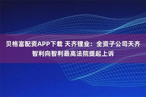 贝格富配资APP下载 天齐锂业：全资子公司天齐智利向智利最高法院提起上诉
