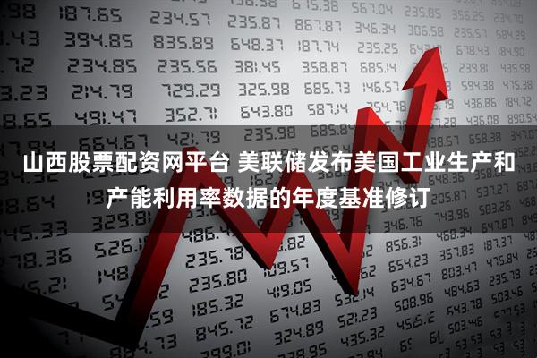 山西股票配资网平台 美联储发布美国工业生产和产能利用率数据的年度基准修订