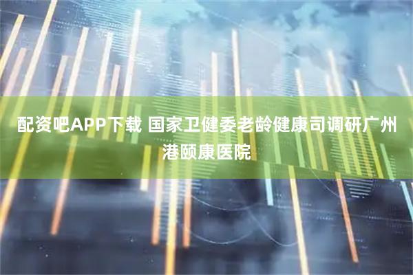 配资吧APP下载 国家卫健委老龄健康司调研广州港颐康医院