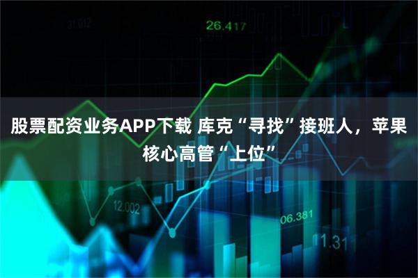 股票配资业务APP下载 库克“寻找”接班人，苹果核心高管“上位”